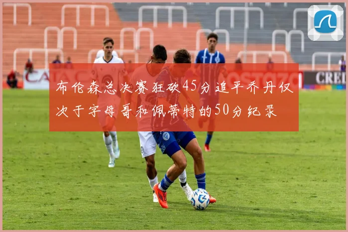 布伦森总决赛狂砍45分追平乔丹仅次于字母哥和佩蒂特的50分纪录