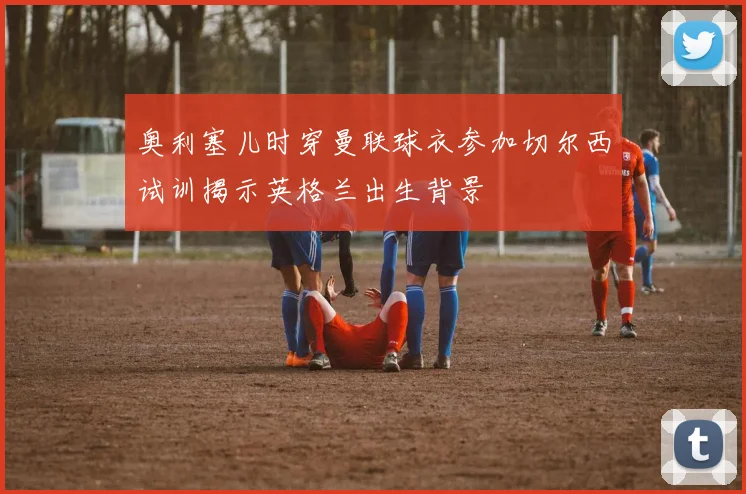 奥利塞儿时穿曼联球衣参加切尔西试训揭示英格兰出生背景