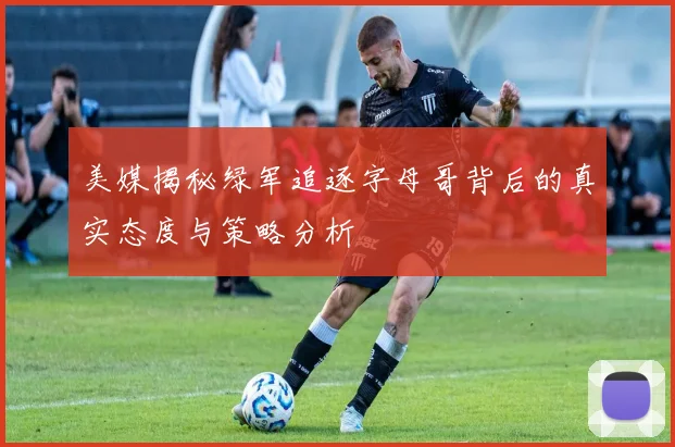 美媒揭秘绿军追逐字母哥背后的真实态度与策略分析