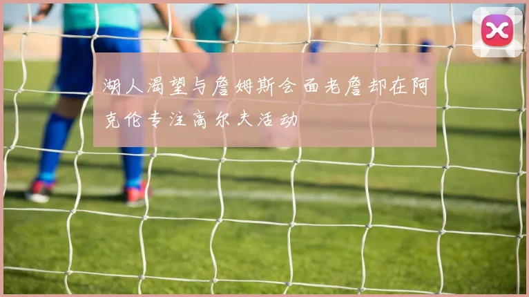 湖人渴望与詹姆斯会面老詹却在阿克伦专注高尔夫活动