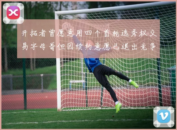 开拓者曾愿意用四个首轮选秀权交易字母哥但因续约意愿已退出竞争