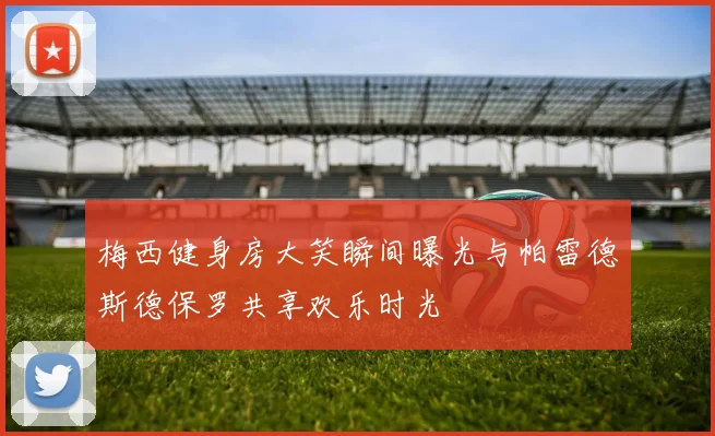 梅西健身房大笑瞬间曝光与帕雷德斯德保罗共享欢乐时光