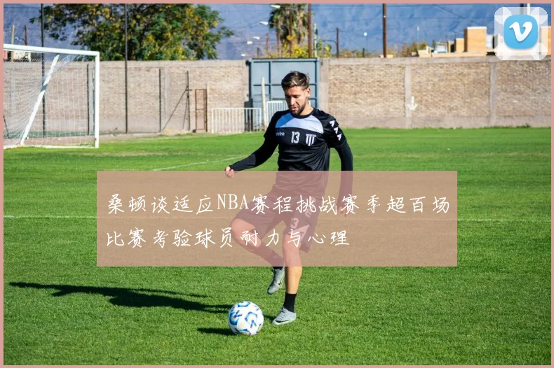 桑顿谈适应NBA赛程挑战赛季超百场比赛考验球员耐力与心理