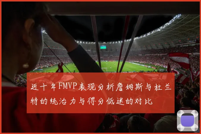 近十年FMVP表现分析詹姆斯与杜兰特的统治力与得分低迷的对比