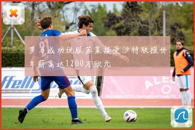 罗马成功说服苏莱接受沙特联报价年薪高达1200万欧元