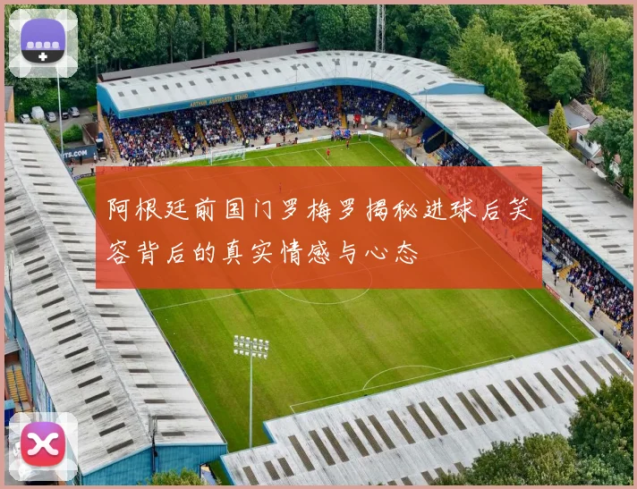 阿根廷前国门罗梅罗揭秘进球后笑容背后的真实情感与心态