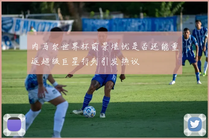 内马尔世界杯前景堪忧是否还能重返超级巨星行列引发热议