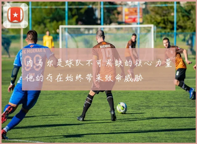内马尔是球队不可或缺的核心力量他的存在始终带来致命威胁