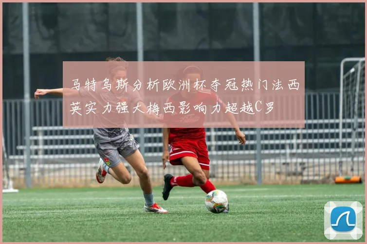马特乌斯分析欧洲杯夺冠热门法西英实力强大梅西影响力超越C罗