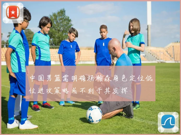 中国男篮需明确杨瀚森角色定位低位进攻策略或不利于其发挥