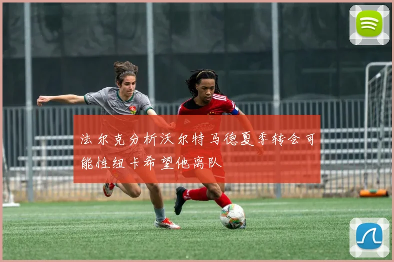 法尔克分析沃尔特马德夏季转会可能性纽卡希望他离队