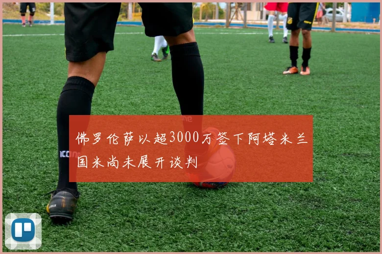 佛罗伦萨以超3000万签下阿塔米兰国米尚未展开谈判