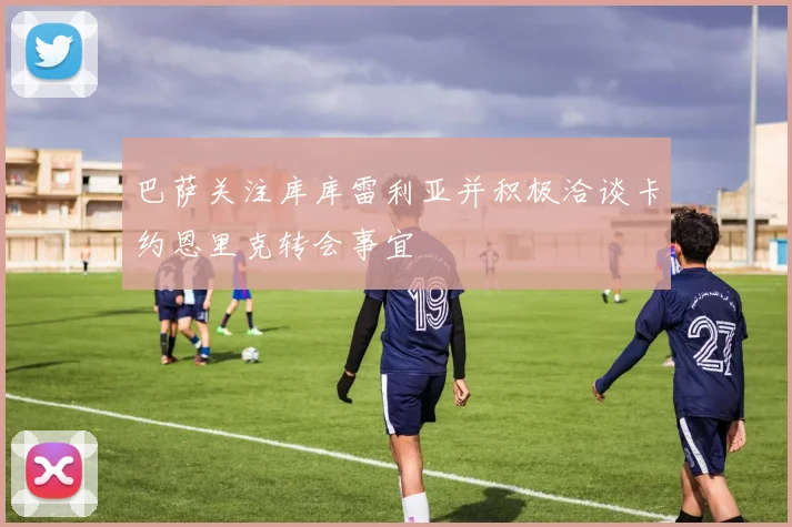 巴萨关注库库雷利亚并积极洽谈卡约恩里克转会事宜