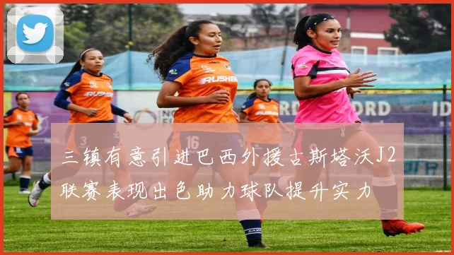 三镇有意引进巴西外援古斯塔沃J2联赛表现出色助力球队提升实力