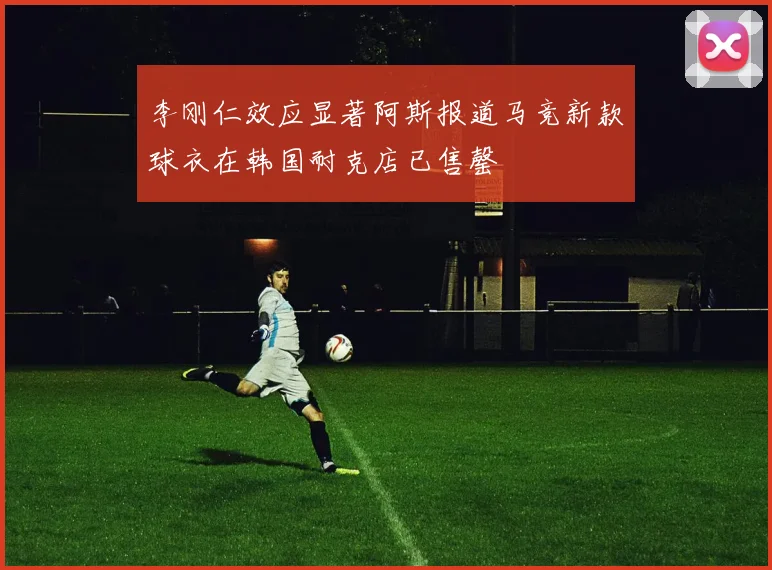 李刚仁效应显著阿斯报道马竞新款球衣在韩国耐克店已售罄